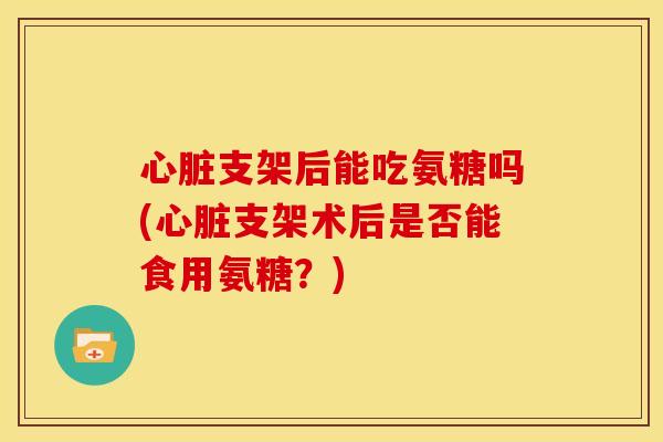 支架后能吃氨糖吗(支架术后是否能食用氨糖？)