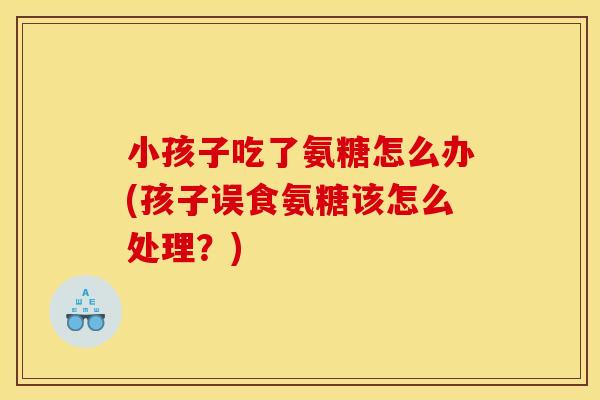 小孩子吃了氨糖怎么办(孩子误食氨糖该怎么处理?) 小孩子吃了氨糖怎么办(孩子误食氨糖该怎么处理?)