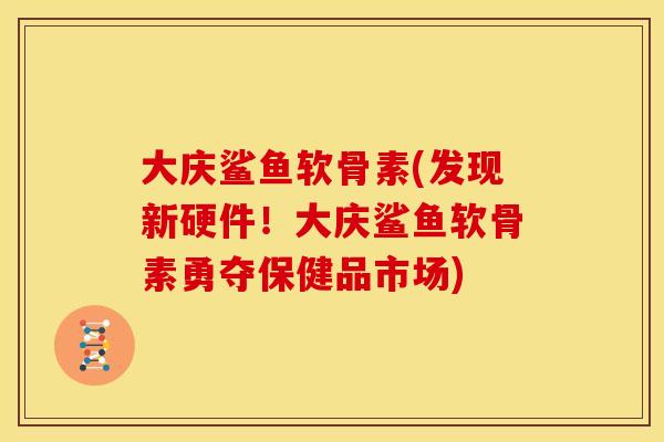 大庆鲨鱼软骨素(发现新硬件!大庆鲨鱼软骨素勇夺保健品市场) 大庆鲨鱼软骨素(发现新硬件!大庆鲨鱼软骨素勇夺保健品市场)