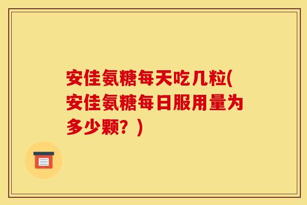 安佳氨糖每天吃几粒(安佳氨糖每日服用量为多少颗？)