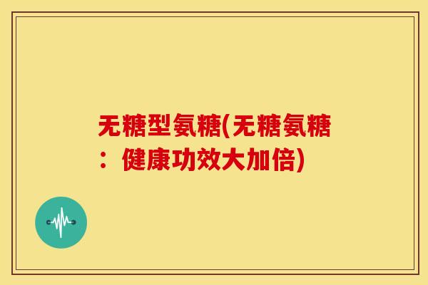 无糖型氨糖(无糖氨糖:健康功效大加倍) 无糖型氨糖(无糖氨糖:健康功效大加倍)