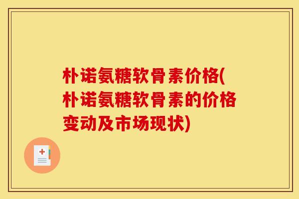 朴诺氨糖软骨素价格(朴诺氨糖软骨素的价格变动及市场现状) 朴诺氨糖软骨素价格(朴诺氨糖软骨素的价格变动及市场现状)