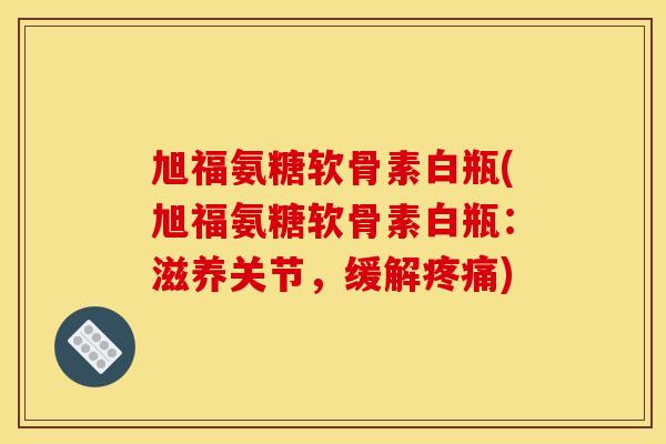 旭福氨糖软骨素白瓶(旭福氨糖软骨素白瓶:滋养关节,缓解) 旭福氨糖软骨素白瓶(旭福氨糖软骨素白瓶:滋养关节,缓解)