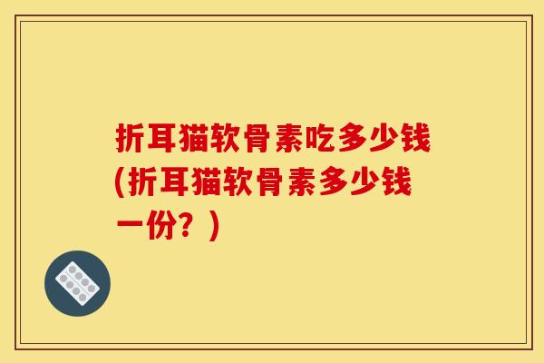 折耳猫软骨素吃多少钱(折耳猫软骨素多少钱一份?) 折耳猫软骨素吃多少钱(折耳猫软骨素多少钱一份?)