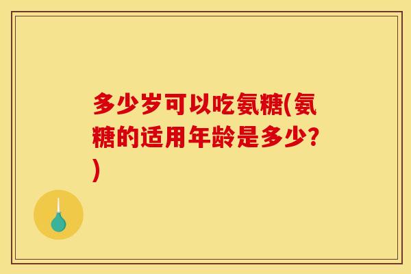 多少岁可以吃氨糖(氨糖的适用年龄是多少？)