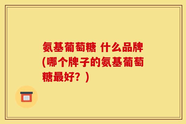 氨基葡萄糖 什么品牌(哪个牌子的氨基葡萄糖好?) 氨基葡萄糖 什么品牌(哪个牌子的氨基葡萄糖好?)