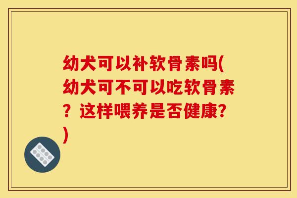 幼犬可以补软骨素吗(幼犬可不可以吃软骨素?这样喂养是否健康?) 幼犬可以补软骨素吗(幼犬可不可以吃软骨素?这样喂养是否健康?)