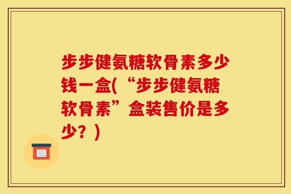步步健氨糖软骨素多少钱一盒(“步步健氨糖软骨素”盒装售价是多少？)