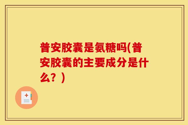 普安胶囊是氨糖吗(普安胶囊的主要成分是什么？)