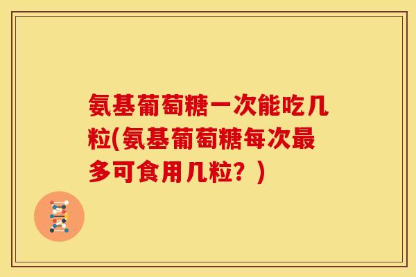 氨基葡萄糖一次能吃几粒(氨基葡萄糖每次多可食用几粒?) 氨基葡萄糖一次能吃几粒(氨基葡萄糖每次多可食用几粒?)