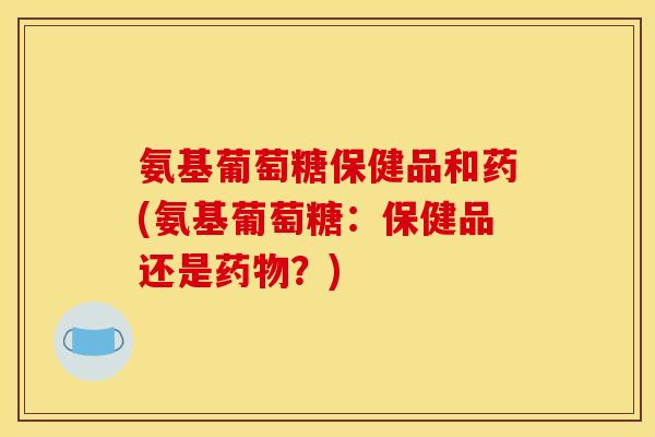 氨基葡萄糖保健品和药(氨基葡萄糖:保健品还是?) 氨基葡萄糖保健品和药(氨基葡萄糖:保健品还是?)