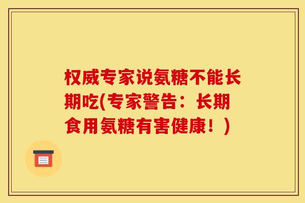 权威专家说氨糖不能长期吃(专家警告：长期食用氨糖有害健康！)