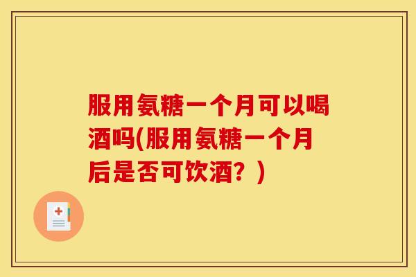 服用氨糖一个月可以喝酒吗(服用氨糖一个月后是否可饮酒？)