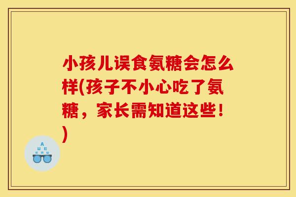 小孩儿误食氨糖会怎么样(孩子不小心吃了氨糖，家长需知道这些！)