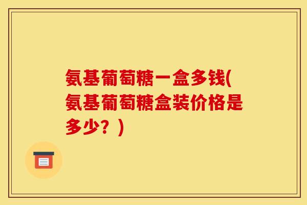 氨基葡萄糖一盒多钱(氨基葡萄糖盒装价格是多少?) 氨基葡萄糖一盒多钱(氨基葡萄糖盒装价格是多少?)