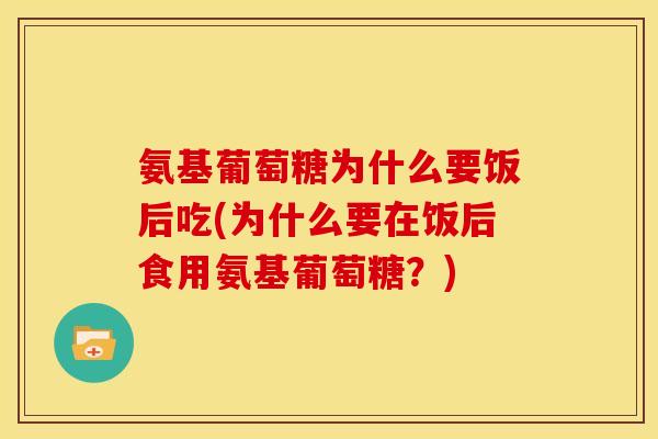 氨基葡萄糖为什么要饭后吃(为什么要在饭后食用氨基葡萄糖？)