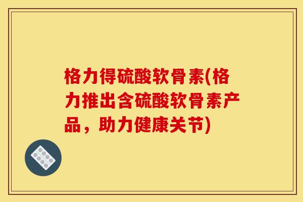 格力得硫酸软骨素(格力推出含硫酸软骨素产品，助力健康关节)