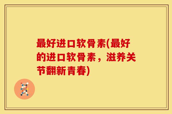 好进口软骨素(好的进口软骨素,滋养关节翻新青春) 好进口软骨素(好的进口软骨素,滋养关节翻新青春)