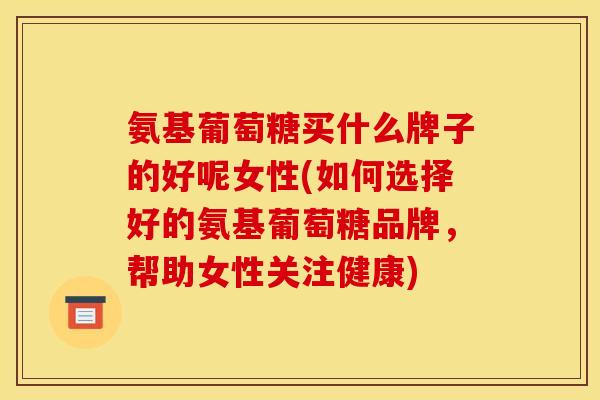 氨基葡萄糖买什么牌子的好呢女性(如何选择好的氨基葡萄糖品牌，帮助女性关注健康)