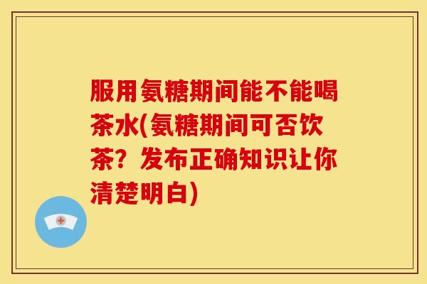 服用氨糖期间能不能喝茶水(氨糖期间可否饮茶?发布正确知识让你清楚明白) 服用氨糖期间能不能喝茶水(氨糖期间可否饮茶?发布正确知识让你清楚明白)