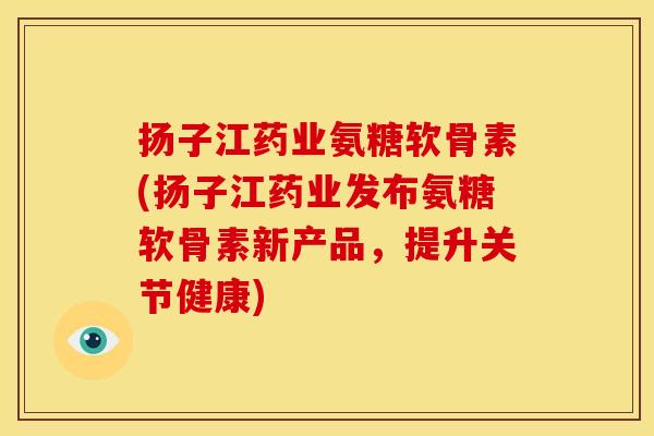 扬子江药业氨糖软骨素(扬子江药业发布氨糖软骨素新产品，提升关节健康)