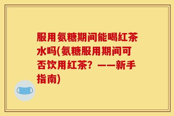服用氨糖期间能喝红茶水吗(氨糖服用期间可否饮用红茶?——新手指南) 服用氨糖期间能喝红茶水吗(氨糖服用期间可否饮用红茶?——新手指南)