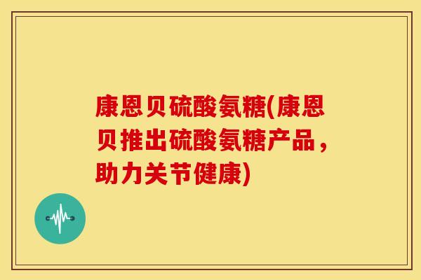 康恩贝硫酸氨糖(康恩贝推出硫酸氨糖产品,助力关节健康) 康恩贝硫酸氨糖(康恩贝推出硫酸氨糖产品,助力关节健康)