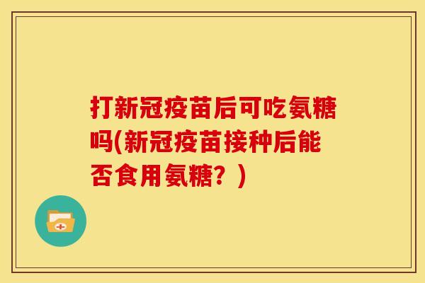 打新冠疫苗后可吃氨糖吗(新冠疫苗接种后能否食用氨糖?) 打新冠疫苗后可吃氨糖吗(新冠疫苗接种后能否食用氨糖?)