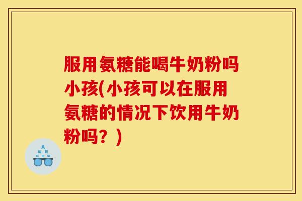 服用氨糖能喝牛奶粉吗小孩(小孩可以在服用氨糖的情况下饮用牛奶粉吗？)
