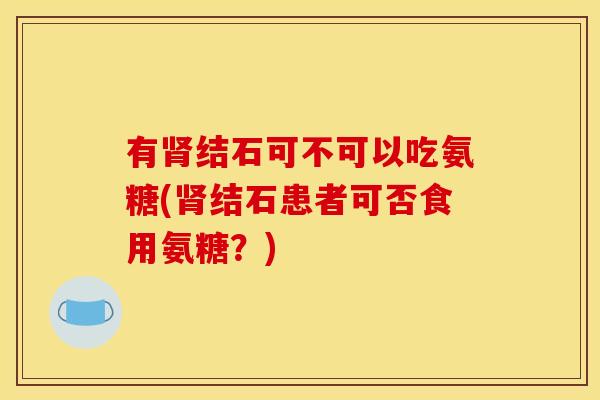 有结石可不可以吃氨糖(结石患者可否食用氨糖?) 有结石可不可以吃氨糖(结石患者可否食用氨糖?)