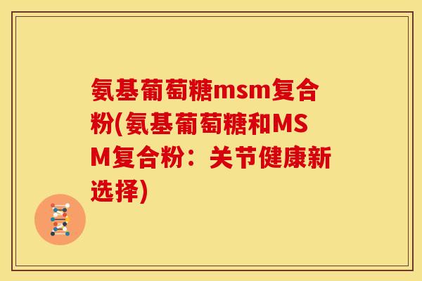 氨基葡萄糖msm复合粉(氨基葡萄糖和MSM复合粉:关节健康新选择) 氨基葡萄糖msm复合粉(氨基葡萄糖和MSM复合粉:关节健康新选择)