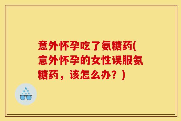 意外怀孕吃了氨糖药(意外怀孕的女性误服氨糖药，该怎么办？)