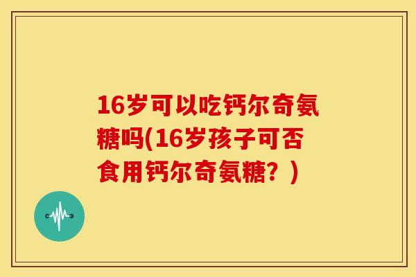 16岁可以吃钙尔奇氨糖吗(16岁孩子可否食用钙尔奇氨糖?) 16岁可以吃钙尔奇氨糖吗(16岁孩子可否食用钙尔奇氨糖?)