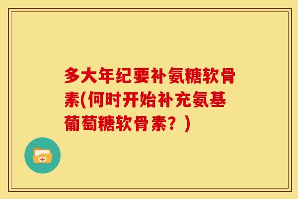 多大年纪要补氨糖软骨素(何时开始补充氨基葡萄糖软骨素?) 多大年纪要补氨糖软骨素(何时开始补充氨基葡萄糖软骨素?)