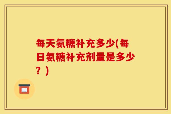 每天氨糖补充多少(每日氨糖补充剂量是多少?) 每天氨糖补充多少(每日氨糖补充剂量是多少?)