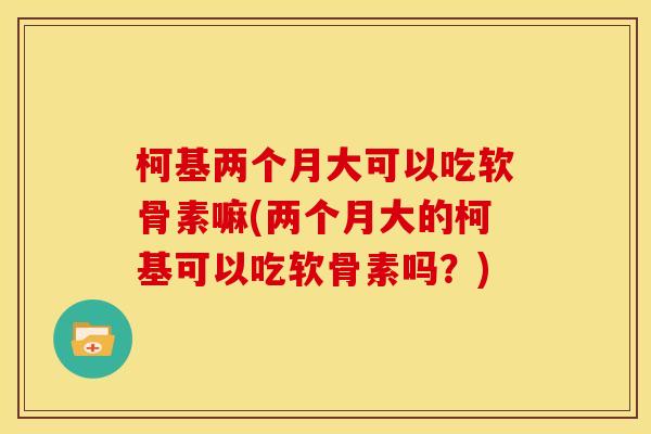 柯基两个月大可以吃软骨素嘛(两个月大的柯基可以吃软骨素吗?) 柯基两个月大可以吃软骨素嘛(两个月大的柯基可以吃软骨素吗?)