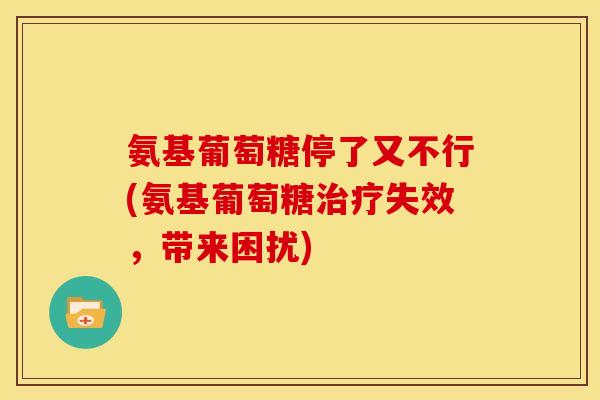 氨基葡萄糖停了又不行(氨基葡萄糖失效，带来困扰)