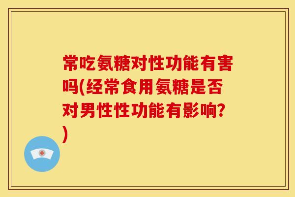 常吃氨糖对性功能有害吗(经常食用氨糖是否对男性性功能有影响？)