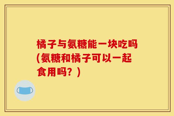 橘子与氨糖能一块吃吗(氨糖和橘子可以一起食用吗?) 橘子与氨糖能一块吃吗(氨糖和橘子可以一起食用吗?)