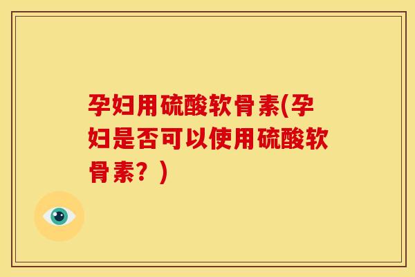 孕妇用硫酸软骨素(孕妇是否可以使用硫酸软骨素?) 孕妇用硫酸软骨素(孕妇是否可以使用硫酸软骨素?)