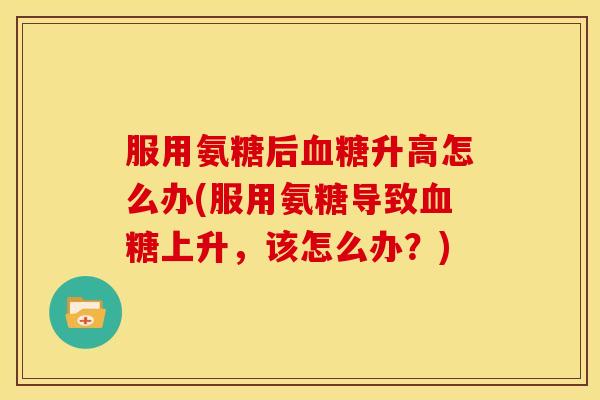 服用氨糖后升高怎么办(服用氨糖导致上升,该怎么办?) 服用氨糖后升高怎么办(服用氨糖导致上升,该怎么办?)