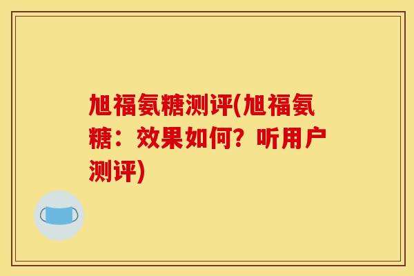 旭福氨糖测评(旭福氨糖:效果如何?听用户测评) 旭福氨糖测评(旭福氨糖:效果如何?听用户测评)