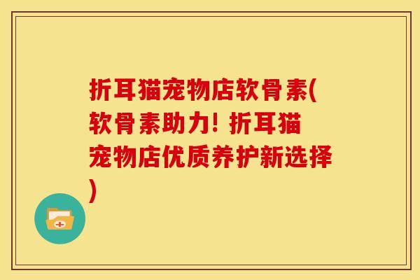 折耳猫宠物店软骨素(软骨素助力! 折耳猫宠物店优质养护新选择) 折耳猫宠物店软骨素(软骨素助力! 折耳猫宠物店优质养护新选择)