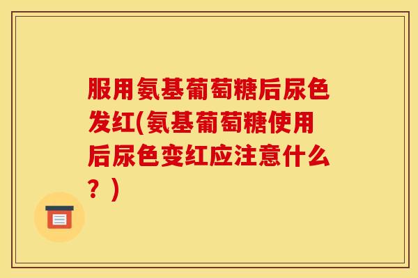 服用氨基葡萄糖后尿色发红(氨基葡萄糖使用后尿色变红应注意什么?) 服用氨基葡萄糖后尿色发红(氨基葡萄糖使用后尿色变红应注意什么?)