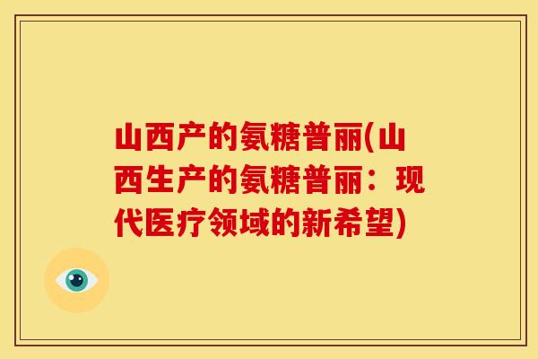 山西产的氨糖普丽(山西生产的氨糖普丽:现代医疗领域的新希望) 山西产的氨糖普丽(山西生产的氨糖普丽:现代医疗领域的新希望)