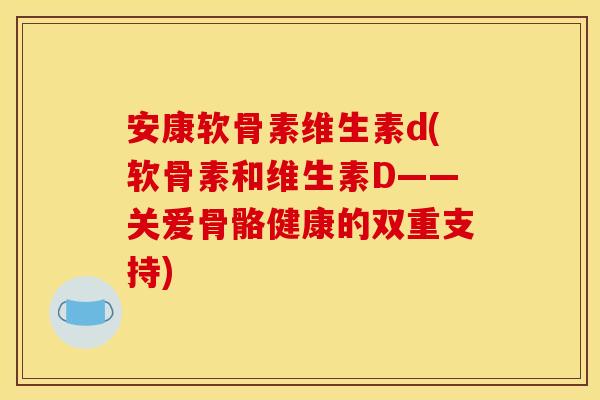 安康软骨素维生素d(软骨素和维生素D——关爱骨骼健康的双重支持)