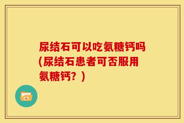 尿结石可以吃氨糖钙吗(尿结石患者可否服用氨糖钙?) 尿结石可以吃氨糖钙吗(尿结石患者可否服用氨糖钙?)