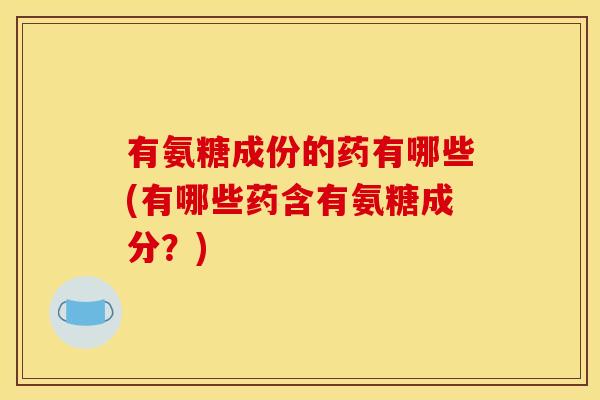 有氨糖成份的药有哪些(有哪些药含有氨糖成分?) 有氨糖成份的药有哪些(有哪些药含有氨糖成分?)