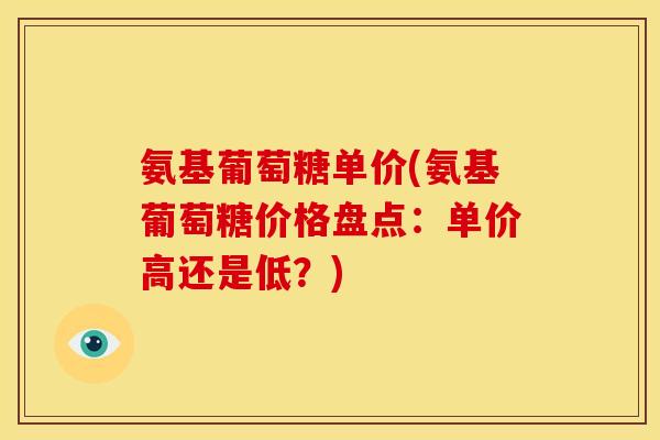 氨基葡萄糖单价(氨基葡萄糖价格盘点:单价高还是低?) 氨基葡萄糖单价(氨基葡萄糖价格盘点:单价高还是低?)