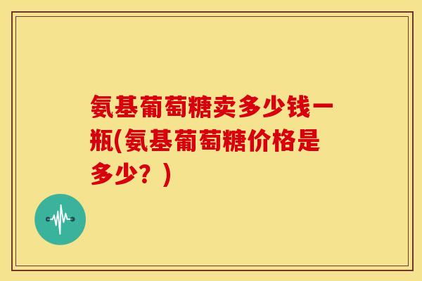氨基葡萄糖卖多少钱一瓶(氨基葡萄糖价格是多少？)